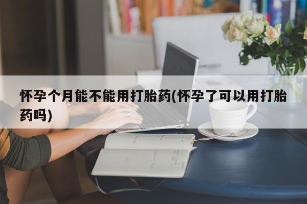 米非司酮片打胎药网店怀孕个月能不能用打胎药(怀孕了可以用打胎药吗)