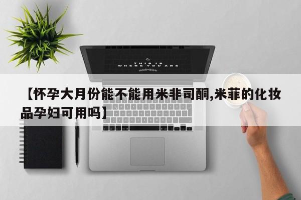 米非司酮片打胎药网店【怀孕大月份能不能用米非司酮,米菲的化妆品孕妇可用吗】