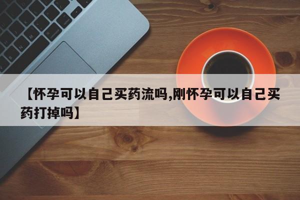 米非司酮片打胎药网店【怀孕可以自己买药流吗,刚怀孕可以自己买药打掉吗】